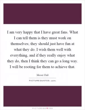 I am very happy that I have great fans. What I can tell them is they must work on themselves; they should just have fun at what they do. I wish them well with everything, and if they really enjoy what they do, then I think they can go a long way. I will be rooting for them to achieve that Picture Quote #1