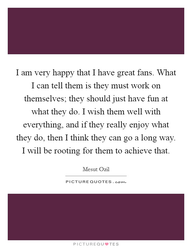 I am very happy that I have great fans. What I can tell them is they must work on themselves; they should just have fun at what they do. I wish them well with everything, and if they really enjoy what they do, then I think they can go a long way. I will be rooting for them to achieve that. Picture Quote #1