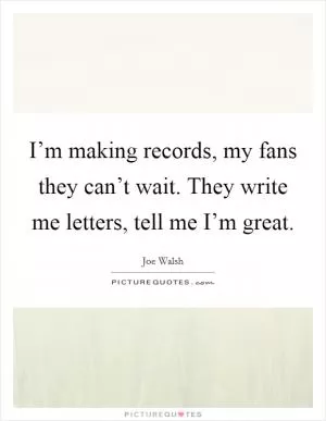 I’m making records, my fans they can’t wait. They write me letters, tell me I’m great Picture Quote #1