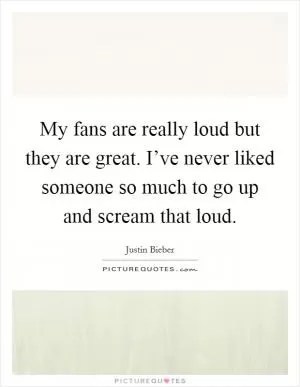 My fans are really loud but they are great. I’ve never liked someone so much to go up and scream that loud Picture Quote #1