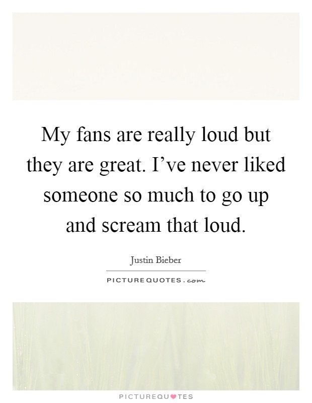 My fans are really loud but they are great. I've never liked someone so much to go up and scream that loud. Picture Quote #1