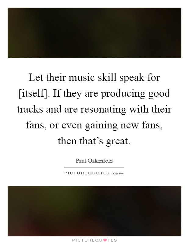 Let their music skill speak for [itself]. If they are producing good tracks and are resonating with their fans, or even gaining new fans, then that's great. Picture Quote #1
