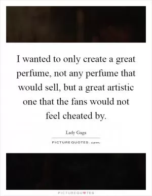 I wanted to only create a great perfume, not any perfume that would sell, but a great artistic one that the fans would not feel cheated by Picture Quote #1