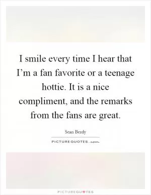 I smile every time I hear that I’m a fan favorite or a teenage hottie. It is a nice compliment, and the remarks from the fans are great Picture Quote #1