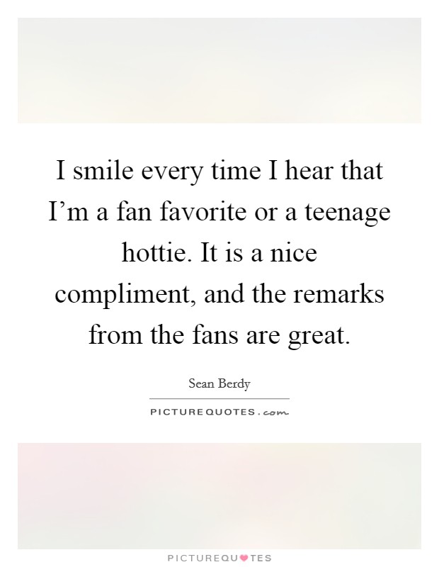 I smile every time I hear that I'm a fan favorite or a teenage hottie. It is a nice compliment, and the remarks from the fans are great. Picture Quote #1