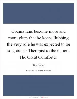 Obama fans become more and more glum that he keeps flubbing the very role he was expected to be so good at: Therapist to the nation. The Great Comforter Picture Quote #1