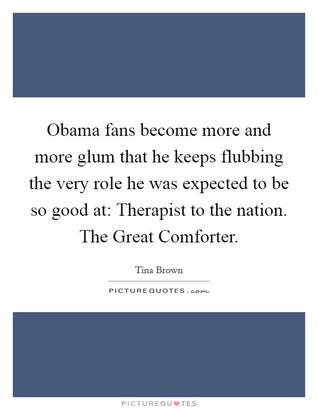 Obama fans become more and more glum that he keeps flubbing the very role he was expected to be so good at: Therapist to the nation. The Great Comforter. Picture Quote #1