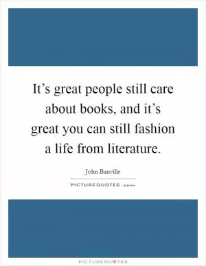 It’s great people still care about books, and it’s great you can still fashion a life from literature Picture Quote #1