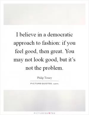 I believe in a democratic approach to fashion: if you feel good, then great. You may not look good, but it’s not the problem Picture Quote #1
