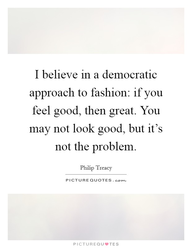I believe in a democratic approach to fashion: if you feel good, then great. You may not look good, but it's not the problem. Picture Quote #1