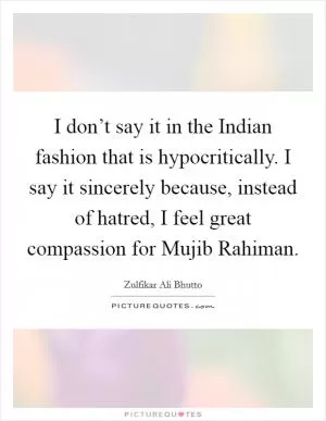 I don’t say it in the Indian fashion that is hypocritically. I say it sincerely because, instead of hatred, I feel great compassion for Mujib Rahiman Picture Quote #1