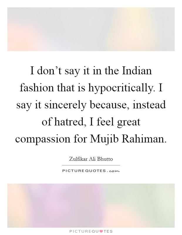 I don't say it in the Indian fashion that is hypocritically. I say it sincerely because, instead of hatred, I feel great compassion for Mujib Rahiman. Picture Quote #1