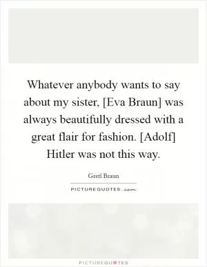 Whatever anybody wants to say about my sister, [Eva Braun] was always beautifully dressed with a great flair for fashion. [Adolf] Hitler was not this way Picture Quote #1