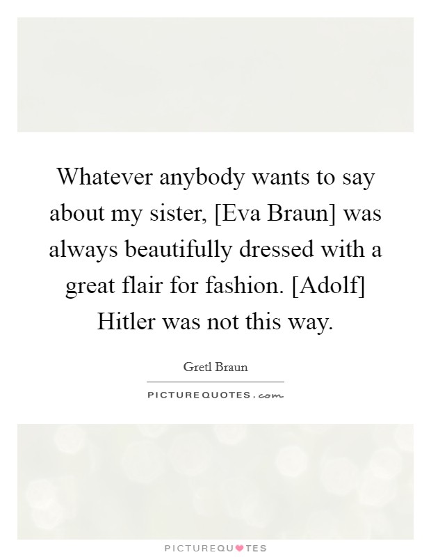 Whatever anybody wants to say about my sister, [Eva Braun] was always beautifully dressed with a great flair for fashion. [Adolf] Hitler was not this way. Picture Quote #1
