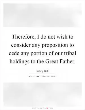Therefore, I do not wish to consider any proposition to cede any portion of our tribal holdings to the Great Father Picture Quote #1