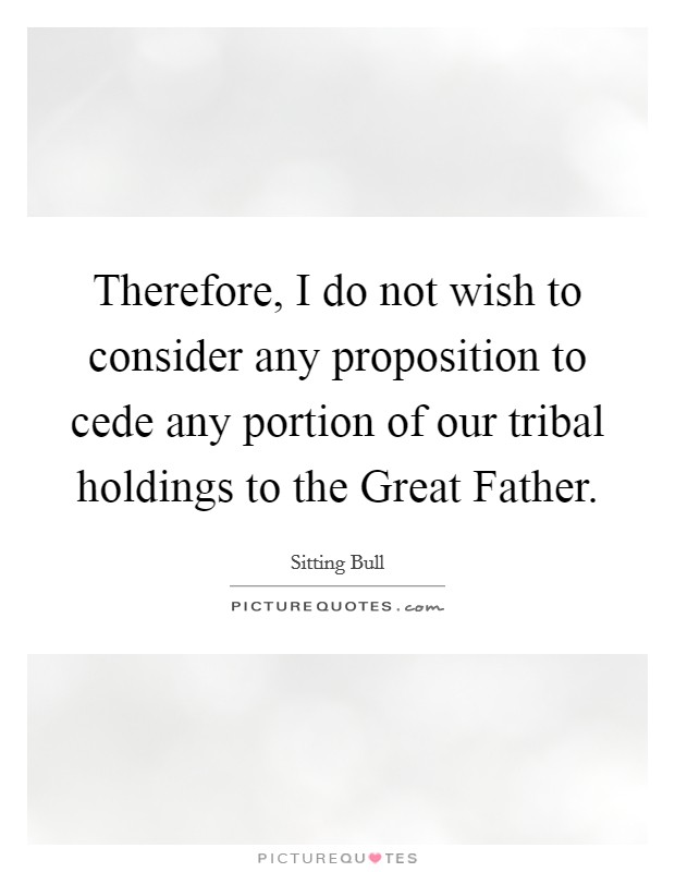 Therefore, I do not wish to consider any proposition to cede any portion of our tribal holdings to the Great Father. Picture Quote #1