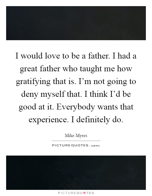 I would love to be a father. I had a great father who taught me how gratifying that is. I'm not going to deny myself that. I think I'd be good at it. Everybody wants that experience. I definitely do. Picture Quote #1