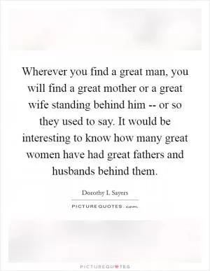 Wherever you find a great man, you will find a great mother or a great wife standing behind him -- or so they used to say. It would be interesting to know how many great women have had great fathers and husbands behind them Picture Quote #1