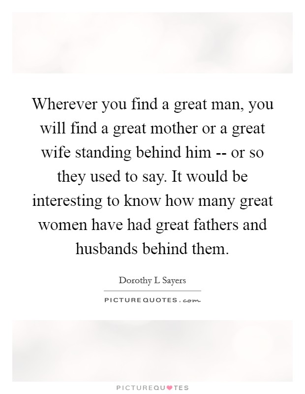 Wherever you find a great man, you will find a great mother or a great wife standing behind him -- or so they used to say. It would be interesting to know how many great women have had great fathers and husbands behind them Picture Quote #1