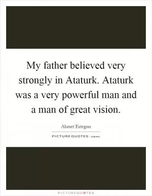 My father believed very strongly in Ataturk. Ataturk was a very powerful man and a man of great vision Picture Quote #1