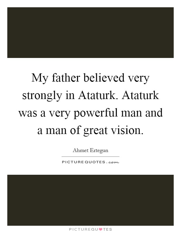 My father believed very strongly in Ataturk. Ataturk was a very powerful man and a man of great vision. Picture Quote #1