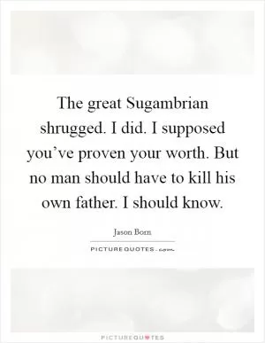 The great Sugambrian shrugged. I did. I supposed you’ve proven your worth. But no man should have to kill his own father. I should know Picture Quote #1