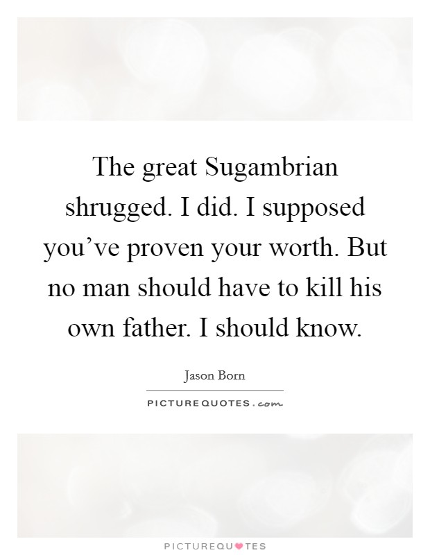 The great Sugambrian shrugged. I did. I supposed you've proven your worth. But no man should have to kill his own father. I should know. Picture Quote #1