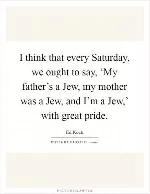 I think that every Saturday, we ought to say, ‘My father’s a Jew, my mother was a Jew, and I’m a Jew,’ with great pride Picture Quote #1