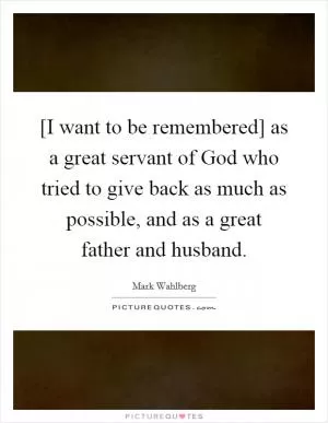 [I want to be remembered] as a great servant of God who tried to give back as much as possible, and as a great father and husband Picture Quote #1