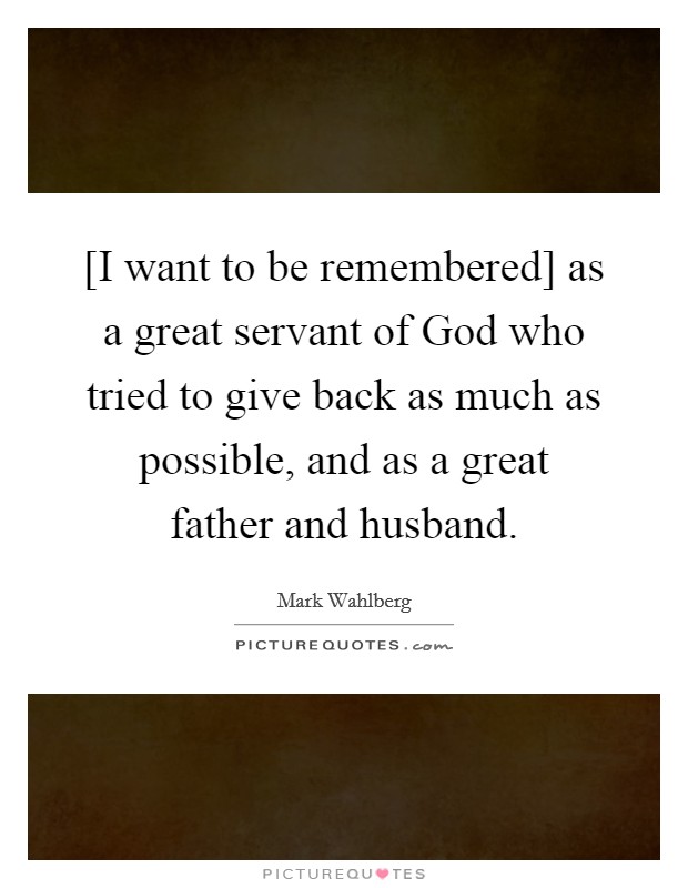 [I want to be remembered] as a great servant of God who tried to give back as much as possible, and as a great father and husband. Picture Quote #1