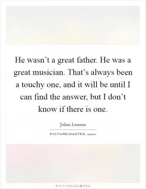 He wasn’t a great father. He was a great musician. That’s always been a touchy one, and it will be until I can find the answer, but I don’t know if there is one Picture Quote #1