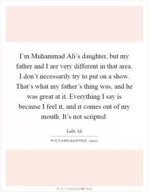 I’m Muhammad Ali’s daughter, but my father and I are very different in that area. I don’t necessarily try to put on a show. That’s what my father’s thing was, and he was great at it. Everything I say is because I feel it, and it comes out of my mouth. It’s not scripted Picture Quote #1