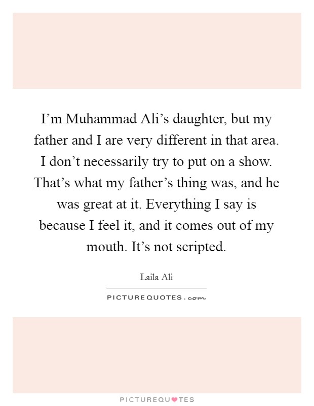 I'm Muhammad Ali's daughter, but my father and I are very different in that area. I don't necessarily try to put on a show. That's what my father's thing was, and he was great at it. Everything I say is because I feel it, and it comes out of my mouth. It's not scripted. Picture Quote #1