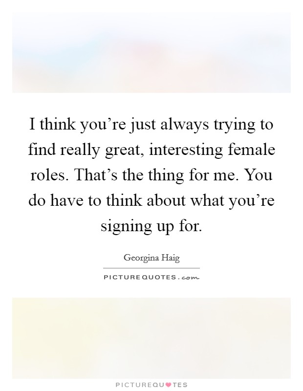 I think you're just always trying to find really great, interesting female roles. That's the thing for me. You do have to think about what you're signing up for. Picture Quote #1