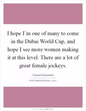 I hope I’m one of many to come in the Dubai World Cup, and hope I see more women making it at this level. There are a lot of great female jockeys Picture Quote #1