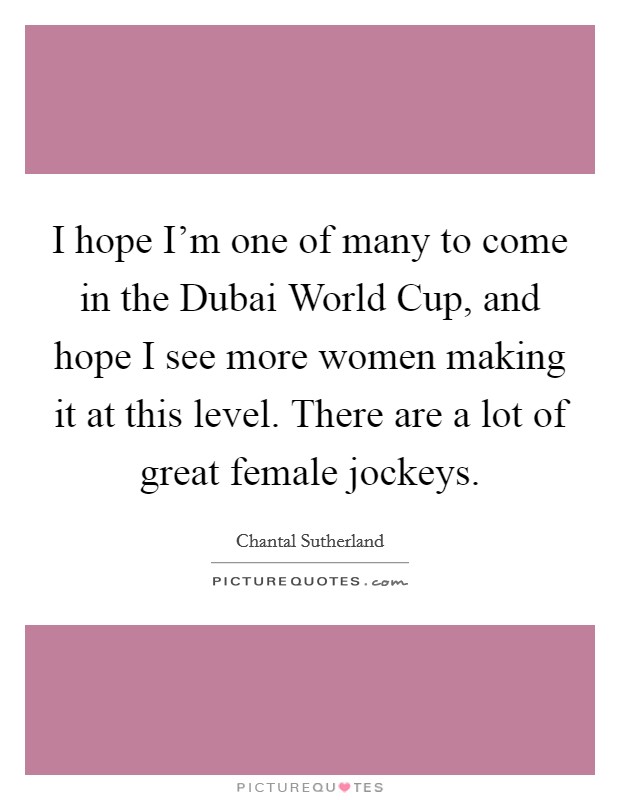 I hope I'm one of many to come in the Dubai World Cup, and hope I see more women making it at this level. There are a lot of great female jockeys. Picture Quote #1