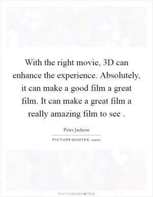 With the right movie, 3D can enhance the experience. Absolutely, it can make a good film a great film. It can make a great film a really amazing film to see  Picture Quote #1