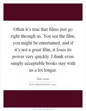 Often it’s true that films just go right through us. You see the film, you might be entertained, and if it’s not a great film, it loses its power very quickly. I think even simply acceptable books stay with us a lot longer Picture Quote #1