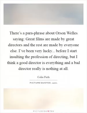 There’s a para-phrase about Orson Welles saying: Great films are made by great directors and the rest are made by everyone else. I’ve been very lucky... before I start insulting the profession of directing, but I think a good director is everything and a bad director really is nothing at all Picture Quote #1