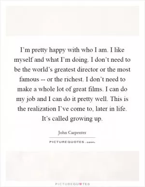 I’m pretty happy with who I am. I like myself and what I’m doing. I don’t need to be the world’s greatest director or the most famous -- or the richest. I don’t need to make a whole lot of great films. I can do my job and I can do it pretty well. This is the realization I’ve come to, later in life. It’s called growing up Picture Quote #1