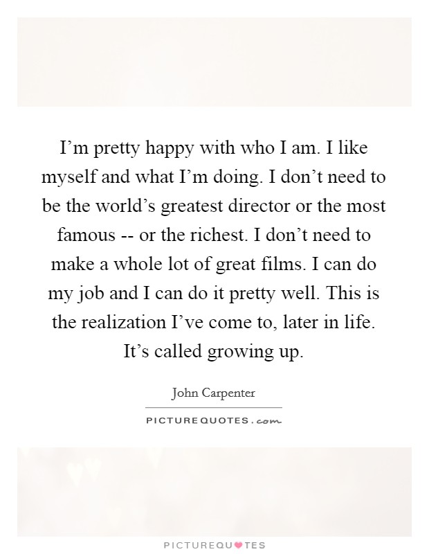 I'm pretty happy with who I am. I like myself and what I'm doing. I don't need to be the world's greatest director or the most famous -- or the richest. I don't need to make a whole lot of great films. I can do my job and I can do it pretty well. This is the realization I've come to, later in life. It's called growing up. Picture Quote #1