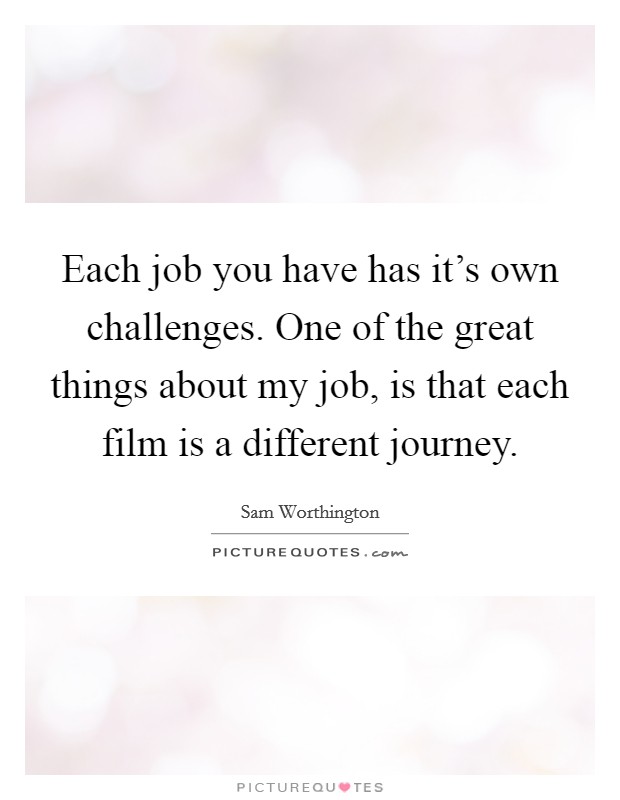 Each job you have has it's own challenges. One of the great things about my job, is that each film is a different journey. Picture Quote #1