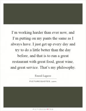 I’m working harder than ever now, and I’m putting on my pants the same as I always have. I just get up every day and try to do a little better than the day before, and that is to run a great restaurant with great food, great wine, and great service. That’s my philosophy Picture Quote #1