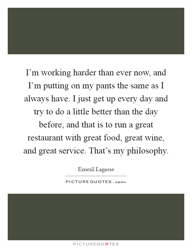I'm working harder than ever now, and I'm putting on my pants the same as I always have. I just get up every day and try to do a little better than the day before, and that is to run a great restaurant with great food, great wine, and great service. That's my philosophy. Picture Quote #1