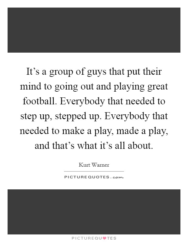 It's a group of guys that put their mind to going out and playing great football. Everybody that needed to step up, stepped up. Everybody that needed to make a play, made a play, and that's what it's all about. Picture Quote #1