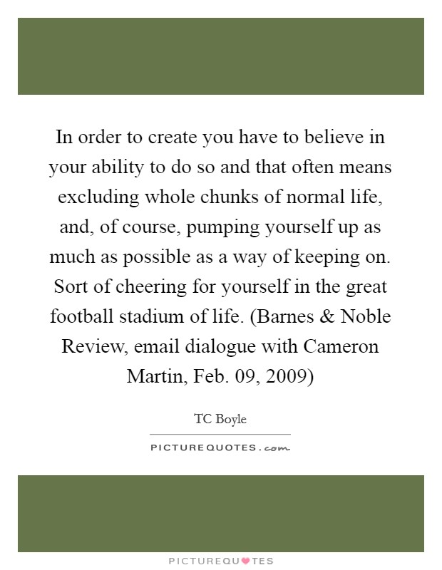 In order to create you have to believe in your ability to do so and that often means excluding whole chunks of normal life, and, of course, pumping yourself up as much as possible as a way of keeping on. Sort of cheering for yourself in the great football stadium of life. (Barnes and Noble Review, email dialogue with Cameron Martin, Feb. 09, 2009) Picture Quote #1