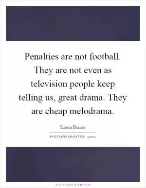 Penalties are not football. They are not even as television people keep telling us, great drama. They are cheap melodrama Picture Quote #1
