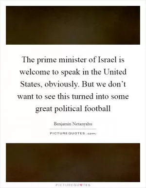 The prime minister of Israel is welcome to speak in the United States, obviously. But we don’t want to see this turned into some great political football Picture Quote #1