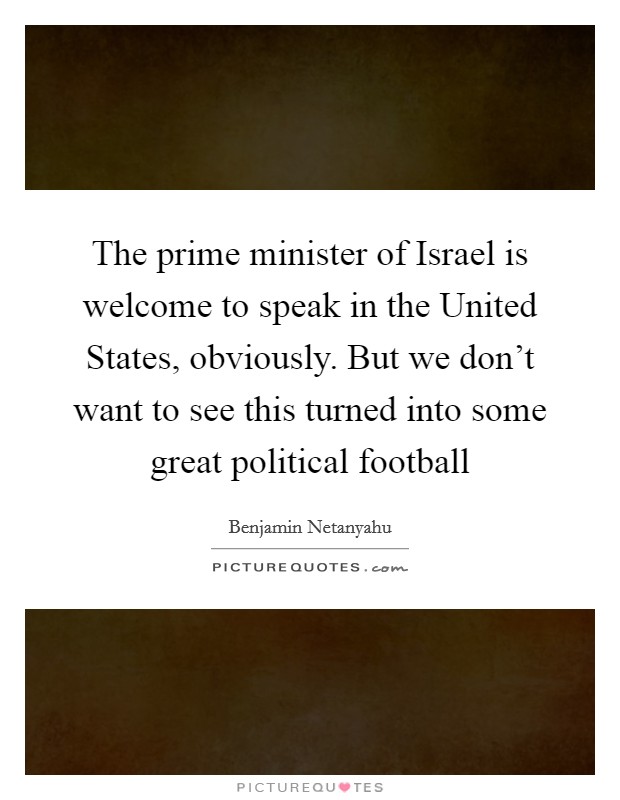 The prime minister of Israel is welcome to speak in the United States, obviously. But we don't want to see this turned into some great political football Picture Quote #1