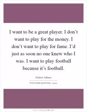 I want to be a great player. I don’t want to play for the money. I don’t want to play for fame. I’d just as soon no one knew who I was. I want to play football because it’s football Picture Quote #1